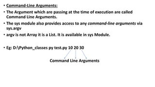 • Command-Line Arguments:
• The Argument which are passing at the time of execution are called
Command Line Arguments.
• The sys module also provides access to any command-line arguments via
sys.argv
• argv is not Array it is a List. It is available in sys Module.
• Eg: D:Python_classes py test.py 10 20 30
Command Line Arguments
 