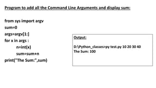 Program to add all the Command Line Arguments and display sum:
from sys import argv
sum=0
args=argv[1:]
for x in args :
n=int(x)
sum=sum+n
print("The Sum:",sum)
Output:
D:Python_classes>py test.py 10 20 30 40
The Sum: 100
 