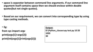 • space is separator between command line arguments. If our command line
argument itself contains space then we should enclose within double
quotes(but not single quotes).
• Based on our requirement, we can convert into corresponding type by using
type casting methods.
• Eg:
from sys import argv
print(argv[1]+argv[2])
print(int(argv[1])+int(argv[2]))
Output:
D:Python_classes>py test.py 10 20
1020
30
 