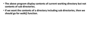 • The above program display contents of current working directory but not
contents of sub directories.
• If we want the contents of a directory including sub directories, then we
should go for walk() function.
 