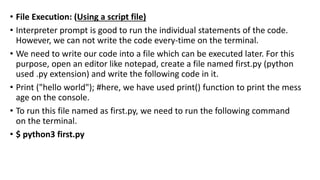 • File Execution: (Using a script file)
• Interpreter prompt is good to run the individual statements of the code.
However, we can not write the code every-time on the terminal.
• We need to write our code into a file which can be executed later. For this
purpose, open an editor like notepad, create a file named first.py (python
used .py extension) and write the following code in it.
• Print ("hello world"); #here, we have used print() function to print the mess
age on the console.
• To run this file named as first.py, we need to run the following command
on the terminal.
• $ python3 first.py
 