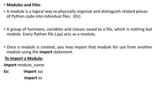• Modules and Files
• A module is a logical way to physically organize and distinguish related pieces
of Python code into individual files. (Or)
• A group of functions, variables and classes saved to a file, which is nothing but
module. Every Python file (.py) acts as a module.
• Once a module is created, you may import that module for use from another
module using the import statement.
To Import a Module:
import module_name
Ex: import sys
import os
 