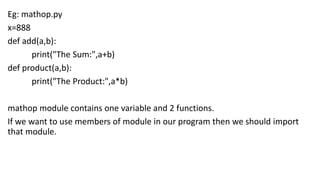 Eg: mathop.py
x=888
def add(a,b):
print("The Sum:",a+b)
def product(a,b):
print("The Product:",a*b)
mathop module contains one variable and 2 functions.
If we want to use members of module in our program then we should import
that module.
 