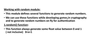 Working with random module:
• This module defines several functions to generate random numbers.
• We can use these functions while developing games,in cryptography
and to generate random numbers on fly for authentication
1.random() function:
• This function always generate some float value between 0 and 1
( not inclusive) 0<x<1
 