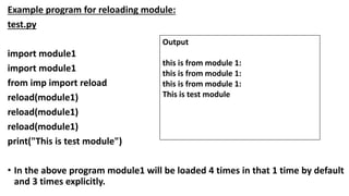 Example program for reloading module:
test.py
import module1
import module1
from imp import reload
reload(module1)
reload(module1)
reload(module1)
print("This is test module")
• In the above program module1 will be loaded 4 times in that 1 time by default
and 3 times explicitly.
Output
this is from module 1:
this is from module 1:
this is from module 1:
This is test module
 