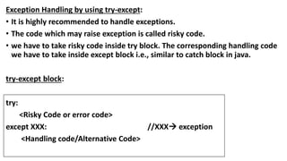 Exception Handling by using try-except:
• It is highly recommended to handle exceptions.
• The code which may raise exception is called risky code.
• we have to take risky code inside try block. The corresponding handling code
we have to take inside except block i.e., similar to catch block in java.
try-except block:
try:
<Risky Code or error code>
except XXX: //XXX exception
<Handling code/Alternative Code>
 
