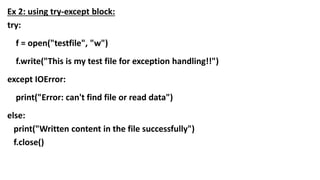 Ex 2: using try-except block:
try:
f = open("testfile", "w")
f.write("This is my test file for exception handling!!")
except IOError:
print("Error: can't find file or read data")
else:
print("Written content in the file successfully")
f.close()
 