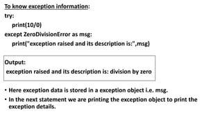 To know exception information:
try:
print(10/0)
except ZeroDivisionError as msg:
print("exception raised and its description is:",msg)
Output:
exception raised and its description is: division by zero
• Here exception data is stored in a exception object i.e. msg.
• In the next statement we are printing the exception object to print the
exception details.
 