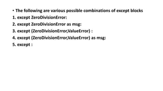 • The following are various possible combinations of except blocks
1. except ZeroDivisionError:
2. except ZeroDivisionError as msg:
3. except (ZeroDivisionError,ValueError) :
4. except (ZeroDivisionError,ValueError) as msg:
5. except :
 
