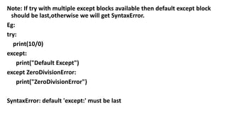 Note: If try with multiple except blocks available then default except block
should be last,otherwise we will get SyntaxError.
Eg:
try:
print(10/0)
except:
print("Default Except")
except ZeroDivisionError:
print("ZeroDivisionError")
SyntaxError: default 'except:' must be last
 