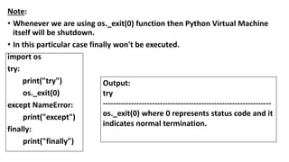Note:
• Whenever we are using os._exit(0) function then Python Virtual Machine
itself will be shutdown.
• In this particular case finally won't be executed.
import os
try:
print("try")
os._exit(0)
except NameError:
print("except")
finally:
print("finally")
Output:
try
-----------------------------------------------------------------
os._exit(0) where 0 represents status code and it
indicates normal termination.
 
