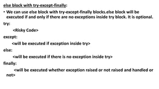 else block with try-except-finally:
• We can use else block with try-except-finally blocks.else block will be
executed if and only if there are no exceptions inside try block. It is optional.
try:
<Risky Code>
except:
<will be executed if exception inside try>
else:
<will be executed if there is no exception inside try>
finally:
<will be executed whether exception raised or not raised and handled or
not>
 