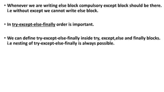 • Whenever we are writing else block compulsory except block should be there.
i.e without except we cannot write else block.
• In try-except-else-finally order is important.
• We can define try-except-else-finally inside try, except,else and finally blocks.
i.e nesting of try-except-else-finally is always possible.
 