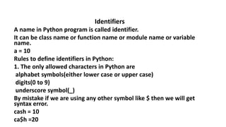 Identifiers
A name in Python program is called identifier.
It can be class name or function name or module name or variable
name.
a = 10
Rules to define identifiers in Python:
1. The only allowed characters in Python are
alphabet symbols(either lower case or upper case)
digits(0 to 9)
underscore symbol(_)
By mistake if we are using any other symbol like $ then we will get
syntax error.
cash = 10
ca$h =20
 