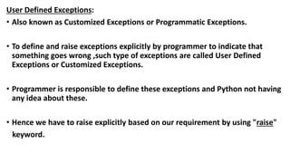User Defined Exceptions:
• Also known as Customized Exceptions or Programmatic Exceptions.
• To define and raise exceptions explicitly by programmer to indicate that
something goes wrong ,such type of exceptions are called User Defined
Exceptions or Customized Exceptions.
• Programmer is responsible to define these exceptions and Python not having
any idea about these.
• Hence we have to raise explicitly based on our requirement by using "raise"
keyword.
 