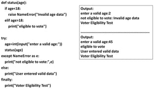 def status(age):
if age<18:
raise NameError("Invalid age data")
elif age>18:
print("eligible to vote")
try:
age=int(input("enter a valid age:"))
status(age)
except NameError as e:
print("not eligible to vote:",e)
else:
print("User entered valid data")
finally:
print("Voter Eligibility Test")
Output:
enter a valid age:2
not eligible to vote: Invalid age data
Voter Eligibility Test
---------------------------------------------------------
Output:
enter a valid age:45
eligible to vote
User entered valid data
Voter Eligibility Test
 