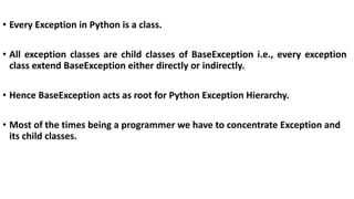 • Every Exception in Python is a class.
• All exception classes are child classes of BaseException i.e., every exception
class extend BaseException either directly or indirectly.
• Hence BaseException acts as root for Python Exception Hierarchy.
• Most of the times being a programmer we have to concentrate Exception and
its child classes.
 
