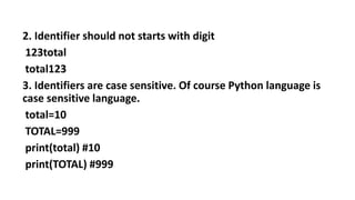 2. Identifier should not starts with digit
123total
total123
3. Identifiers are case sensitive. Of course Python language is
case sensitive language.
total=10
TOTAL=999
print(total) #10
print(TOTAL) #999
 