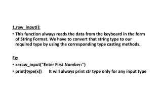 1.raw_input():
• This function always reads the data from the keyboard in the form
of String Format. We have to convert that string type to our
required type by using the corresponding type casting methods.
Eg:
• x=raw_input("Enter First Number:")
• print(type(x)) It will always print str type only for any input type
 
