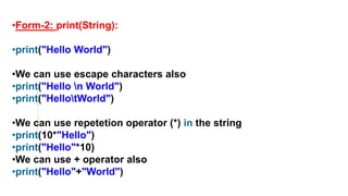 •Form-2: print(String):
•print("Hello World")
•We can use escape characters also
•print("Hello n World")
•print("HellotWorld")
•We can use repetetion operator (*) in the string
•print(10*"Hello")
•print("Hello"*10)
•We can use + operator also
•print("Hello"+"World")
 