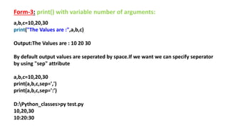 Form-3: print() with variable number of arguments:
a,b,c=10,20,30
print("The Values are :",a,b,c)
Output:The Values are : 10 20 30
By default output values are seperated by space.If we want we can specify seperator
by using "sep" attribute
a,b,c=10,20,30
print(a,b,c,sep=',')
print(a,b,c,sep=':’)
D:Python_classes>py test.py
10,20,30
10:20:30
 