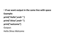 • If we want output in the same line with space
Example:
print("Hello“,end=‘ ‘)
print(“shiva“,end=‘ ‘)
print(“welcome“)
Output:
Hello Shiva Welcome
 