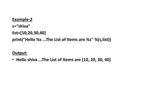 Example-2
s=“shiva"
list=[10,20,30,40]
print("Hello %s ...The List of Items are %s" %(s,list))
Output:
• Hello shiva ...The List of Items are [10, 20, 30, 40]
 