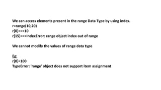 We can access elements present in the range Data Type by using index.
r=range(10,20)
r[0]==>10
r[15]==>IndexError: range object index out of range
We cannot modify the values of range data type
Eg:
r[0]=100
TypeError: 'range' object does not support item assignment
 