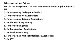 Where we can use Python:
We can use everywhere. The most common important application areas
are
1. For developing Desktop Applications
2. For developing web Applications
3. For developing database Applications
4. For Network Programming
5. For developing games
6. For Data Analysis Applications
7. For Machine Learning
8. For developing Artificial Intelligence Applications
9. For IOT
 