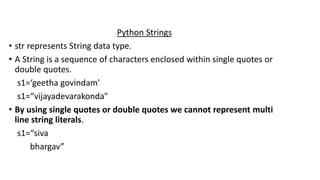Python Strings
• str represents String data type.
• A String is a sequence of characters enclosed within single quotes or
double quotes.
s1=‘geetha govindam'
s1=“vijayadevarakonda"
• By using single quotes or double quotes we cannot represent multi
line string literals.
s1=“siva
bhargav”
 
