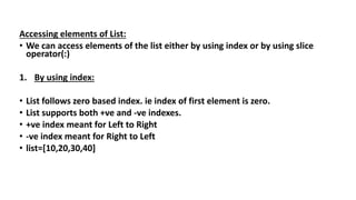 Accessing elements of List:
• We can access elements of the list either by using index or by using slice
operator(:)
1. By using index:
• List follows zero based index. ie index of first element is zero.
• List supports both +ve and -ve indexes.
• +ve index meant for Left to Right
• -ve index meant for Right to Left
• list=[10,20,30,40]
 