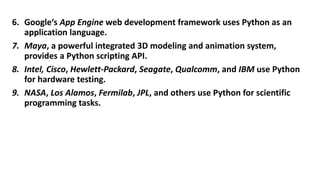 6. Google‘s App Engine web development framework uses Python as an
application language.
7. Maya, a powerful integrated 3D modeling and animation system,
provides a Python scripting API.
8. Intel, Cisco, Hewlett-Packard, Seagate, Qualcomm, and IBM use Python
for hardware testing.
9. NASA, Los Alamos, Fermilab, JPL, and others use Python for scientific
programming tasks.
 