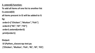 3. extend() function:
To add all items of one list to another list
l1.extend(l2)
all items present in l2 will be added to l1
Eg:
order1=["Chicken","Mutton","Fish"]
order2=["RC","KF","FO"]
order1.extend(order2)
print(order1)
Output:
D:Python_classes>py test.py
['Chicken', 'Mutton', 'Fish', 'RC', 'KF', 'FO']
 