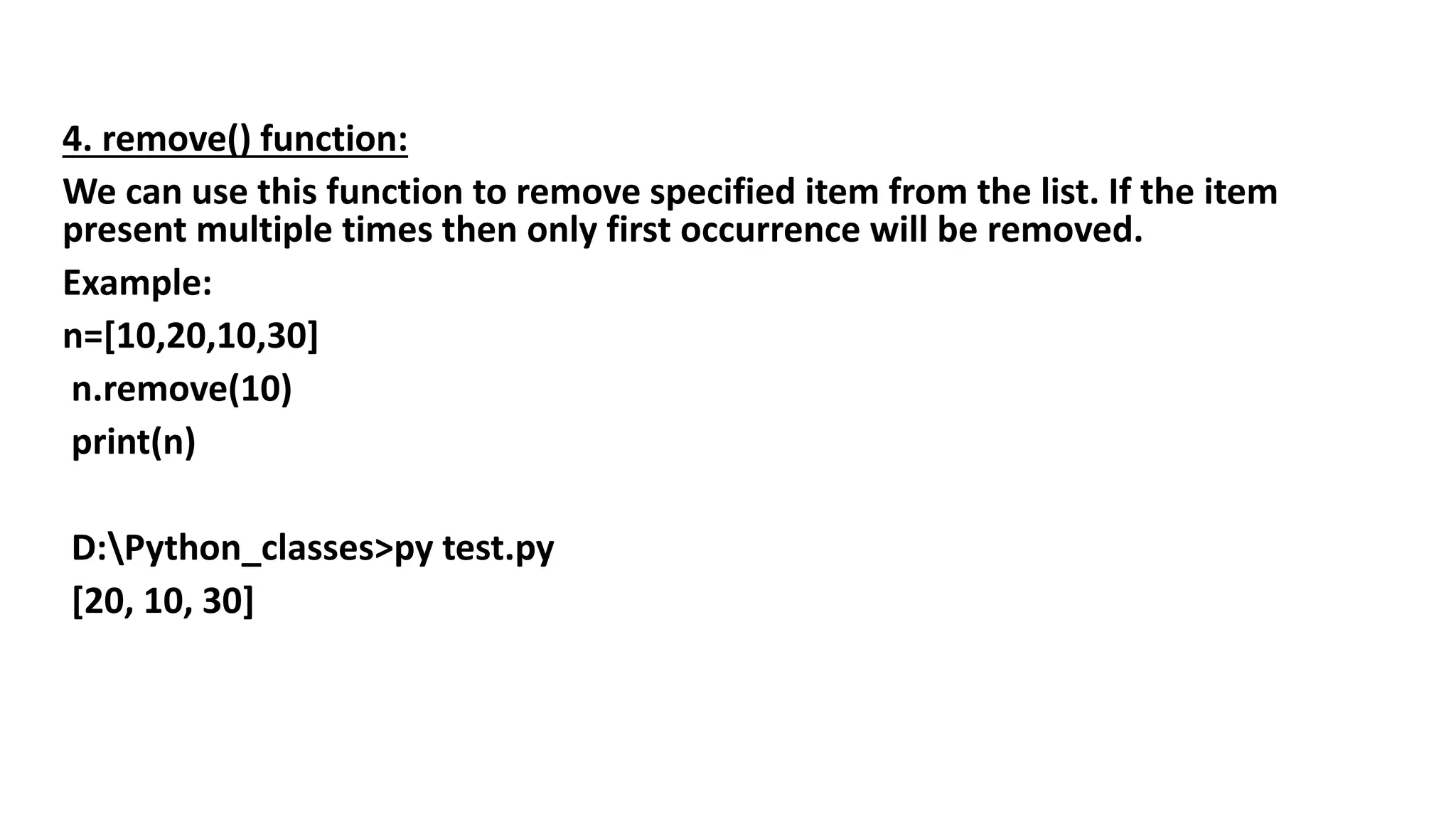 4. remove() function:
We can use this function to remove specified item from the list. If the item
present multiple times then only first occurrence will be removed.
Example:
n=[10,20,10,30]
n.remove(10)
print(n)
D:Python_classes>py test.py
[20, 10, 30]
 