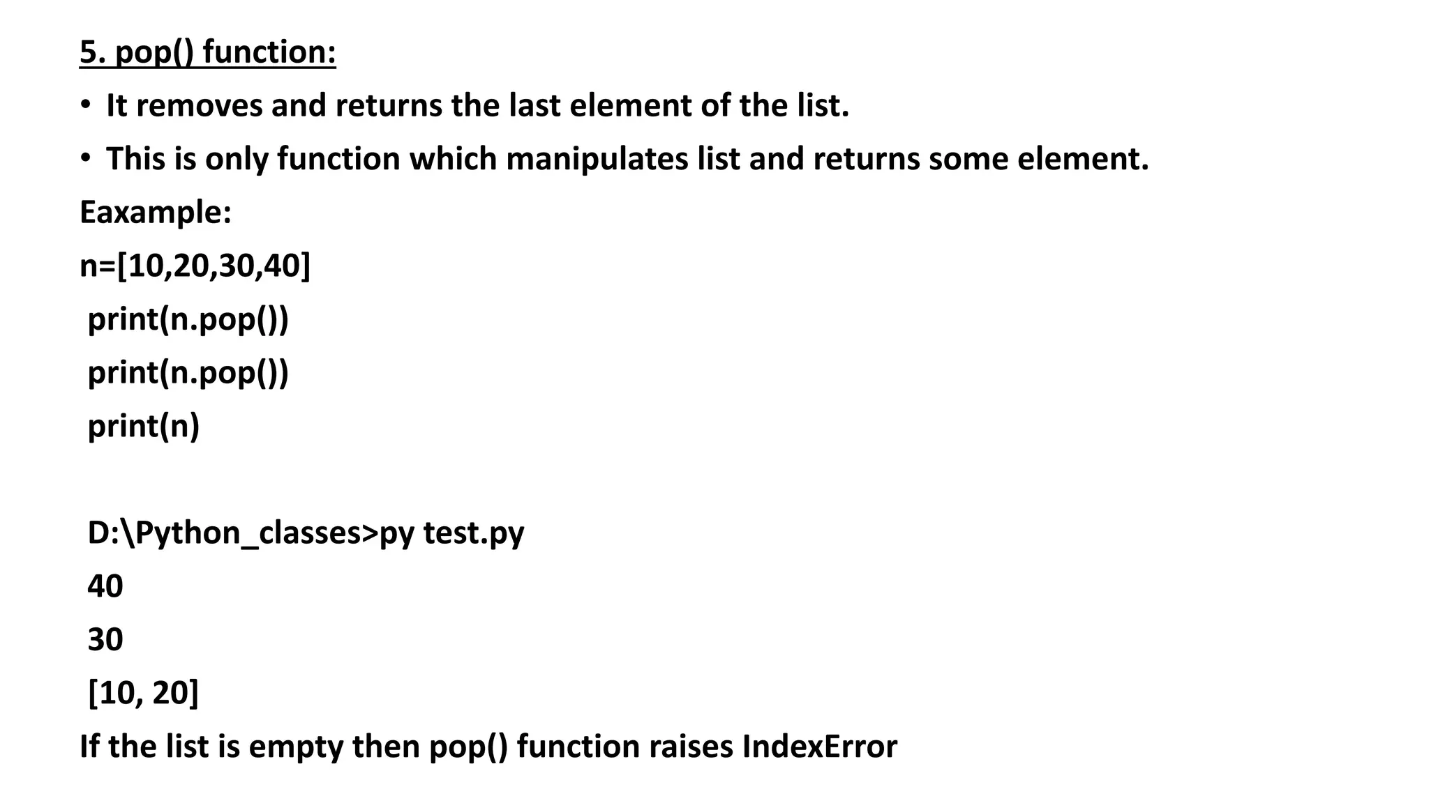 5. pop() function:
• It removes and returns the last element of the list.
• This is only function which manipulates list and returns some element.
Eaxample:
n=[10,20,30,40]
print(n.pop())
print(n.pop())
print(n)
D:Python_classes>py test.py
40
30
[10, 20]
If the list is empty then pop() function raises IndexError
 