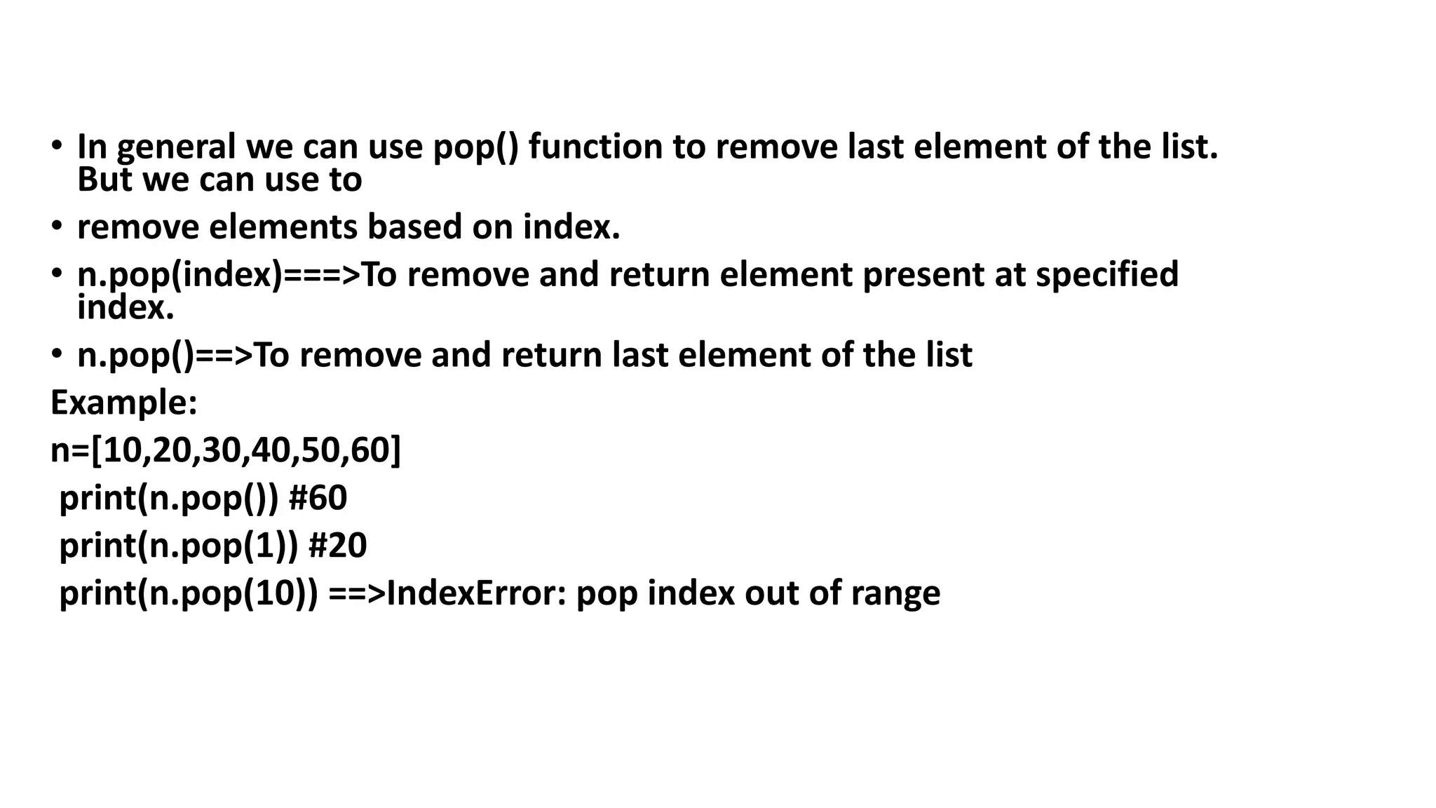 • In general we can use pop() function to remove last element of the list.
But we can use to
• remove elements based on index.
• n.pop(index)===>To remove and return element present at specified
index.
• n.pop()==>To remove and return last element of the list
Example:
n=[10,20,30,40,50,60]
print(n.pop()) #60
print(n.pop(1)) #20
print(n.pop(10)) ==>IndexError: pop index out of range
 