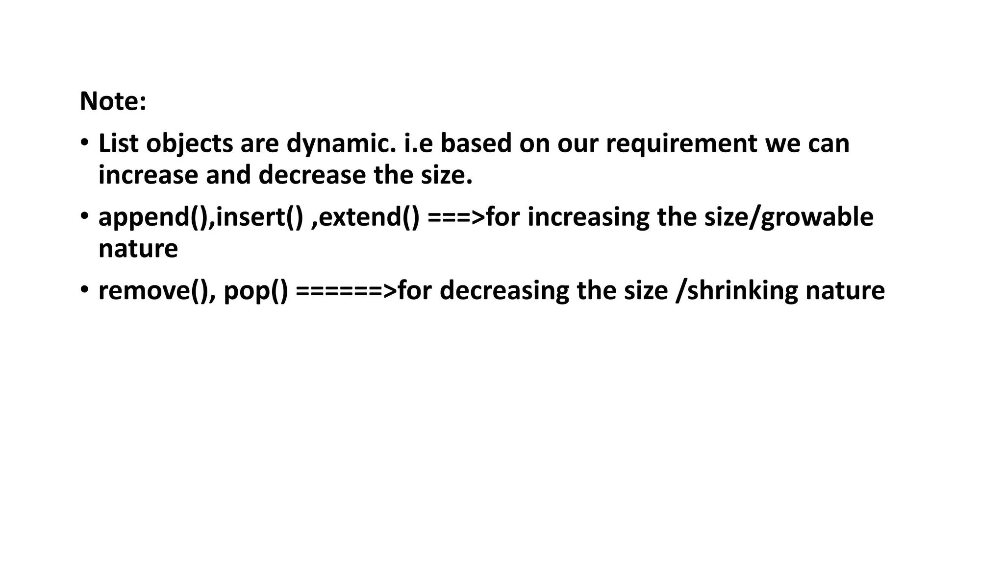 Note:
• List objects are dynamic. i.e based on our requirement we can
increase and decrease the size.
• append(),insert() ,extend() ===>for increasing the size/growable
nature
• remove(), pop() ======>for decreasing the size /shrinking nature
 