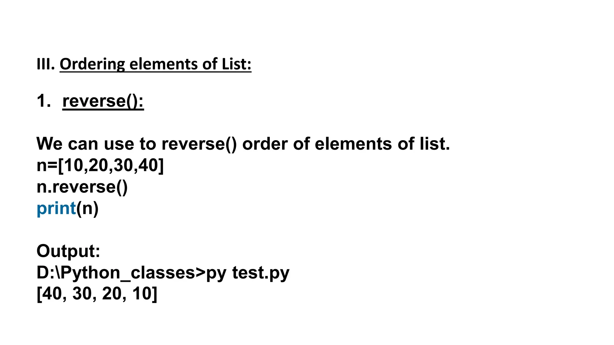 III. Ordering elements of List:
1. reverse():
We can use to reverse() order of elements of list.
n=[10,20,30,40]
n.reverse()
print(n)
Output:
D:Python_classes>py test.py
[40, 30, 20, 10]
 