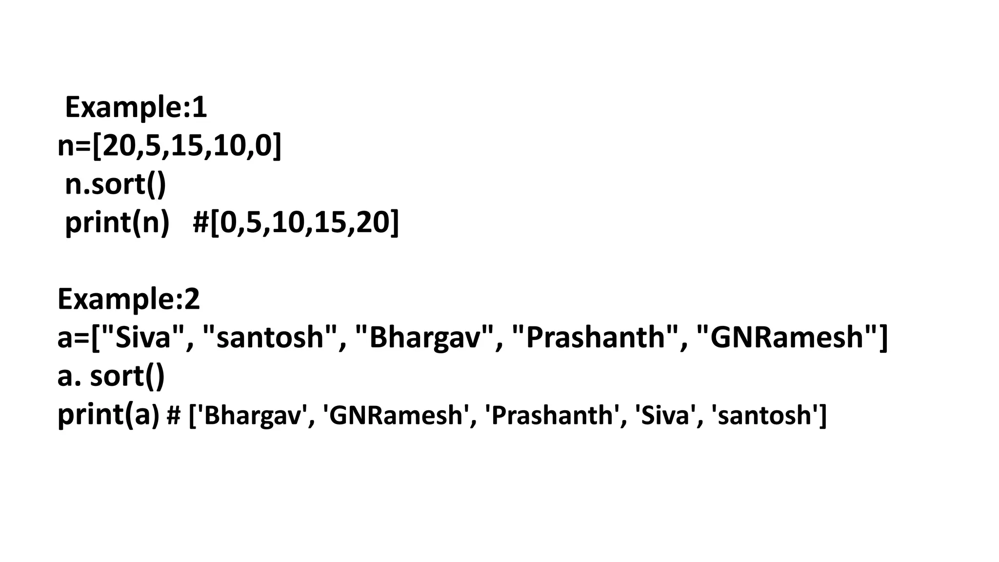 Example:1
n=[20,5,15,10,0]
n.sort()
print(n) #[0,5,10,15,20]
Example:2
a=["Siva", "santosh", "Bhargav", "Prashanth", "GNRamesh"]
a. sort()
print(a) # ['Bhargav', 'GNRamesh', 'Prashanth', 'Siva', 'santosh']
 