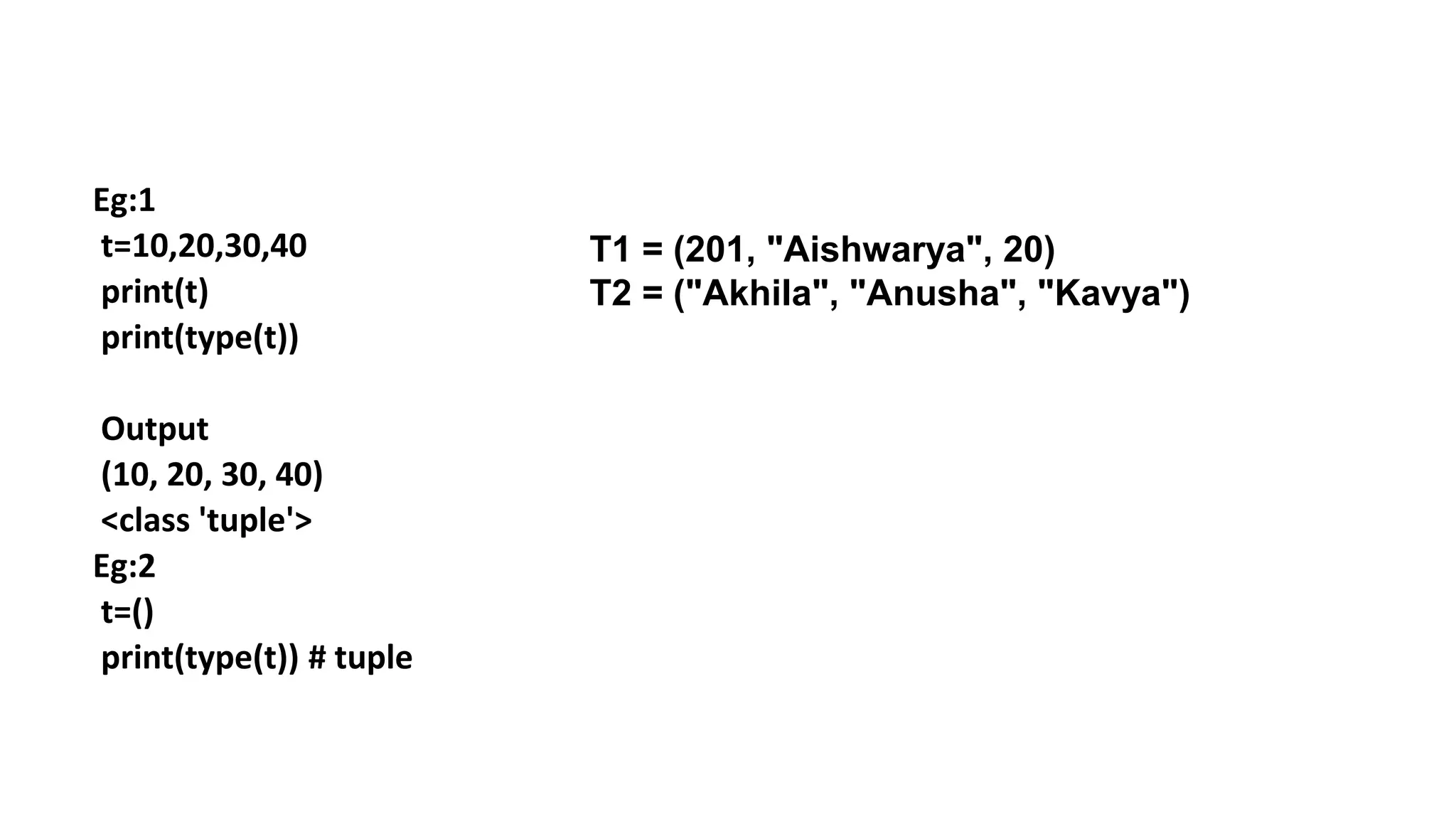 Eg:1
t=10,20,30,40
print(t)
print(type(t))
Output
(10, 20, 30, 40)
<class 'tuple'>
Eg:2
t=()
print(type(t)) # tuple
T1 = (201, "Aishwarya", 20)
T2 = ("Akhila", "Anusha", "Kavya")
 