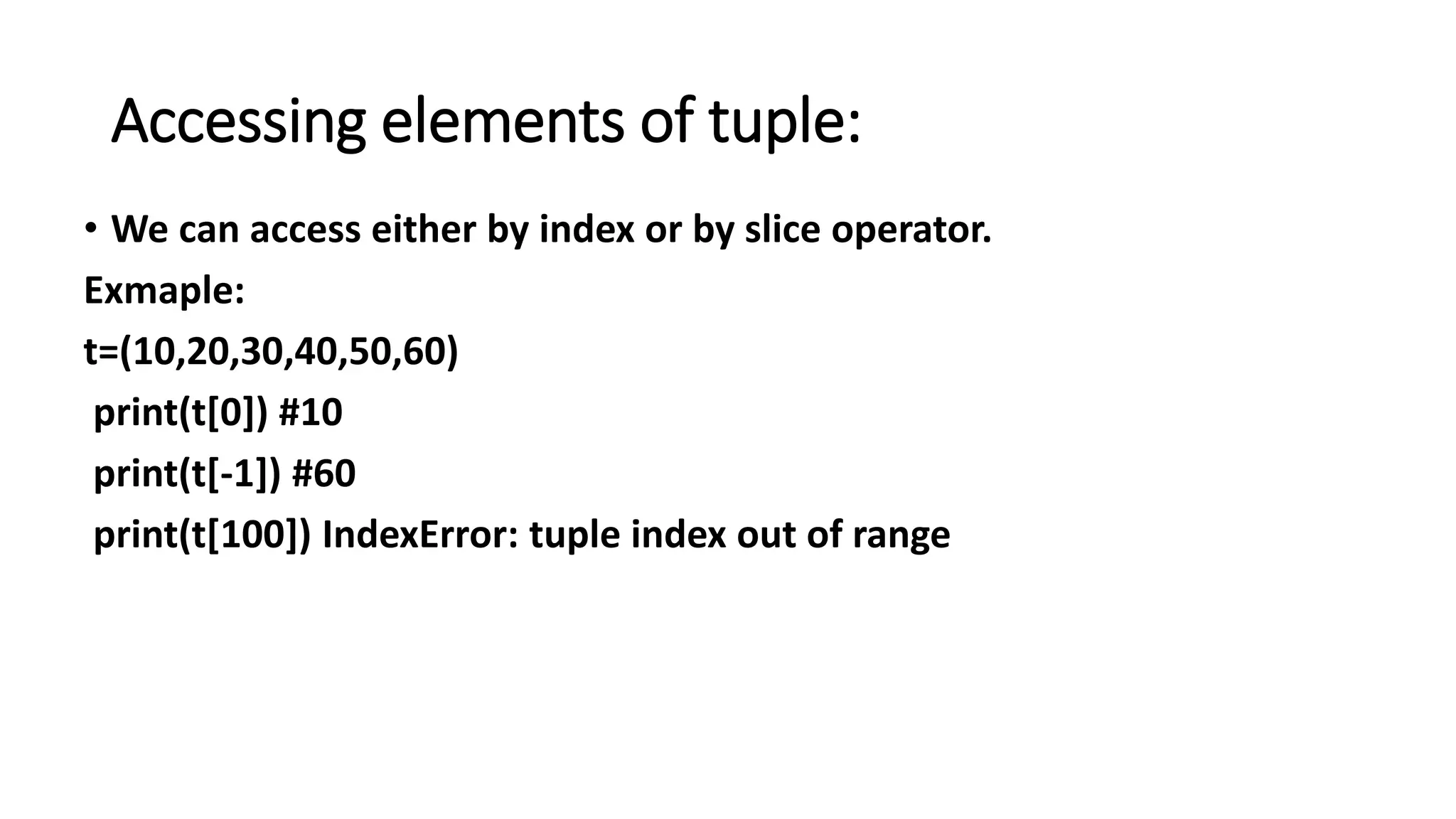Accessing elements of tuple:
• We can access either by index or by slice operator.
Exmaple:
t=(10,20,30,40,50,60)
print(t[0]) #10
print(t[-1]) #60
print(t[100]) IndexError: tuple index out of range
 