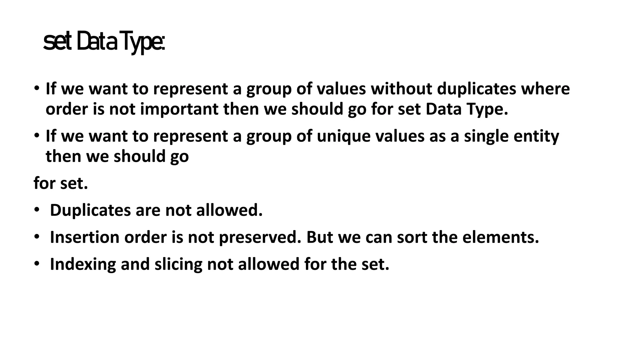 setDataType:
• If we want to represent a group of values without duplicates where
order is not important then we should go for set Data Type.
• If we want to represent a group of unique values as a single entity
then we should go
for set.
• Duplicates are not allowed.
• Insertion order is not preserved. But we can sort the elements.
• Indexing and slicing not allowed for the set.
 