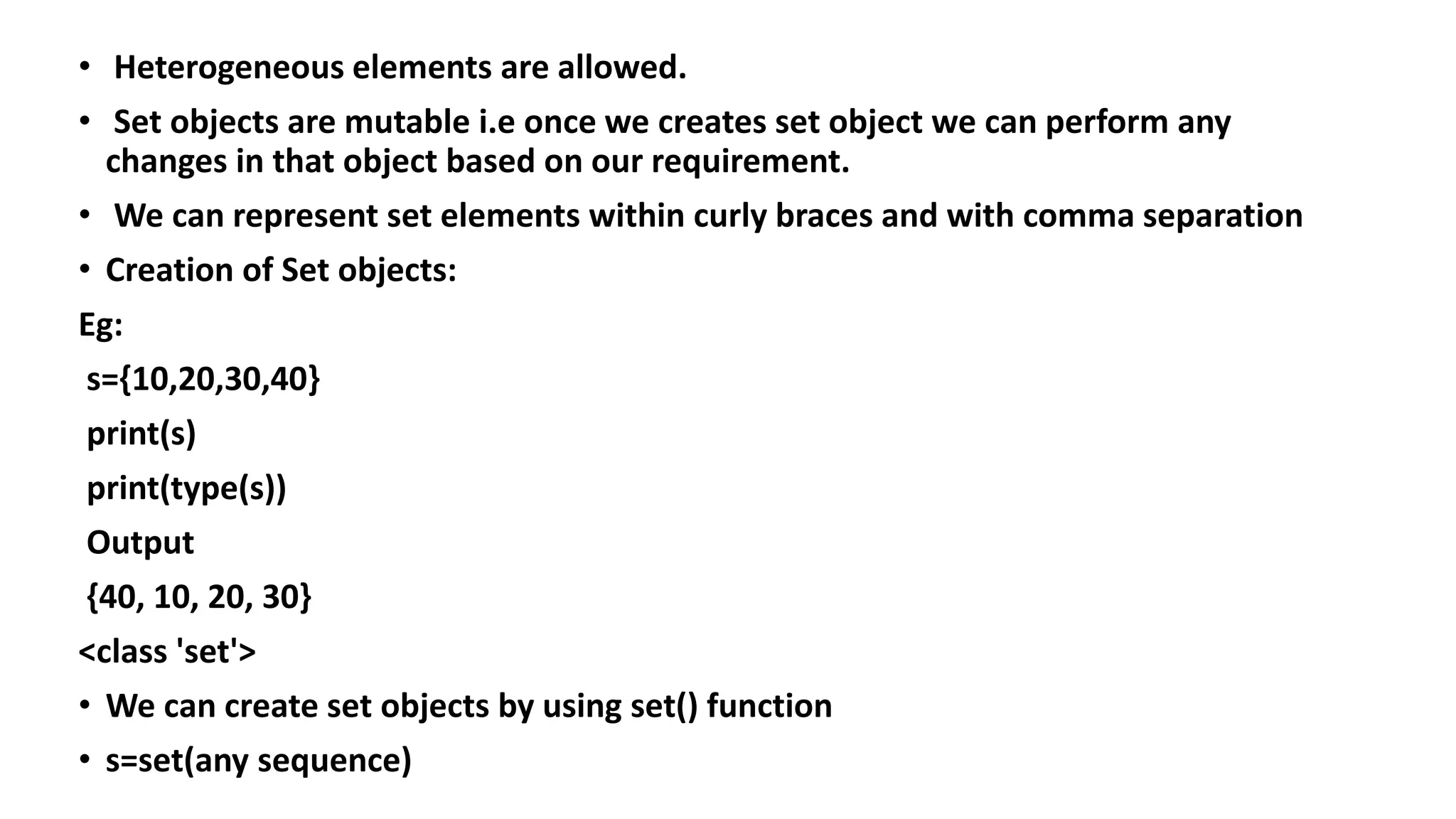 • Heterogeneous elements are allowed.
• Set objects are mutable i.e once we creates set object we can perform any
changes in that object based on our requirement.
• We can represent set elements within curly braces and with comma separation
• Creation of Set objects:
Eg:
s={10,20,30,40}
print(s)
print(type(s))
Output
{40, 10, 20, 30}
<class 'set'>
• We can create set objects by using set() function
• s=set(any sequence)
 