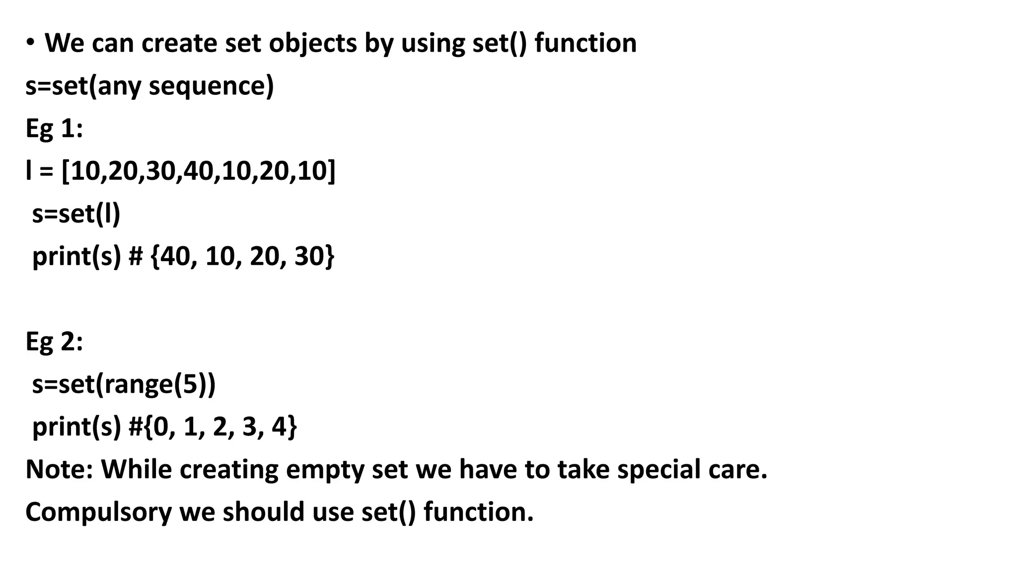 • We can create set objects by using set() function
s=set(any sequence)
Eg 1:
l = [10,20,30,40,10,20,10]
s=set(l)
print(s) # {40, 10, 20, 30}
Eg 2:
s=set(range(5))
print(s) #{0, 1, 2, 3, 4}
Note: While creating empty set we have to take special care.
Compulsory we should use set() function.
 