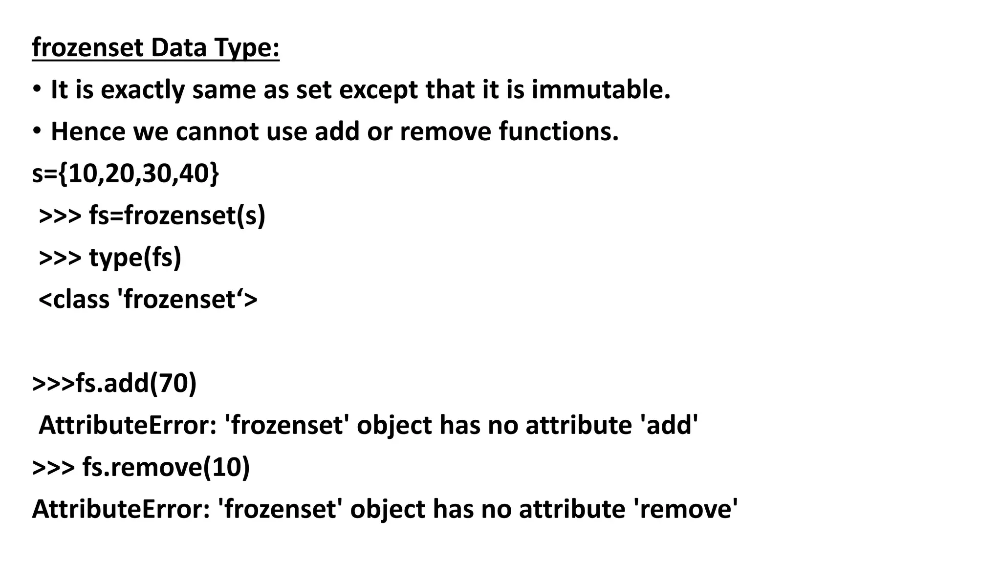 frozenset Data Type:
• It is exactly same as set except that it is immutable.
• Hence we cannot use add or remove functions.
s={10,20,30,40}
>>> fs=frozenset(s)
>>> type(fs)
<class 'frozenset‘>
>>>fs.add(70)
AttributeError: 'frozenset' object has no attribute 'add'
>>> fs.remove(10)
AttributeError: 'frozenset' object has no attribute 'remove'
 