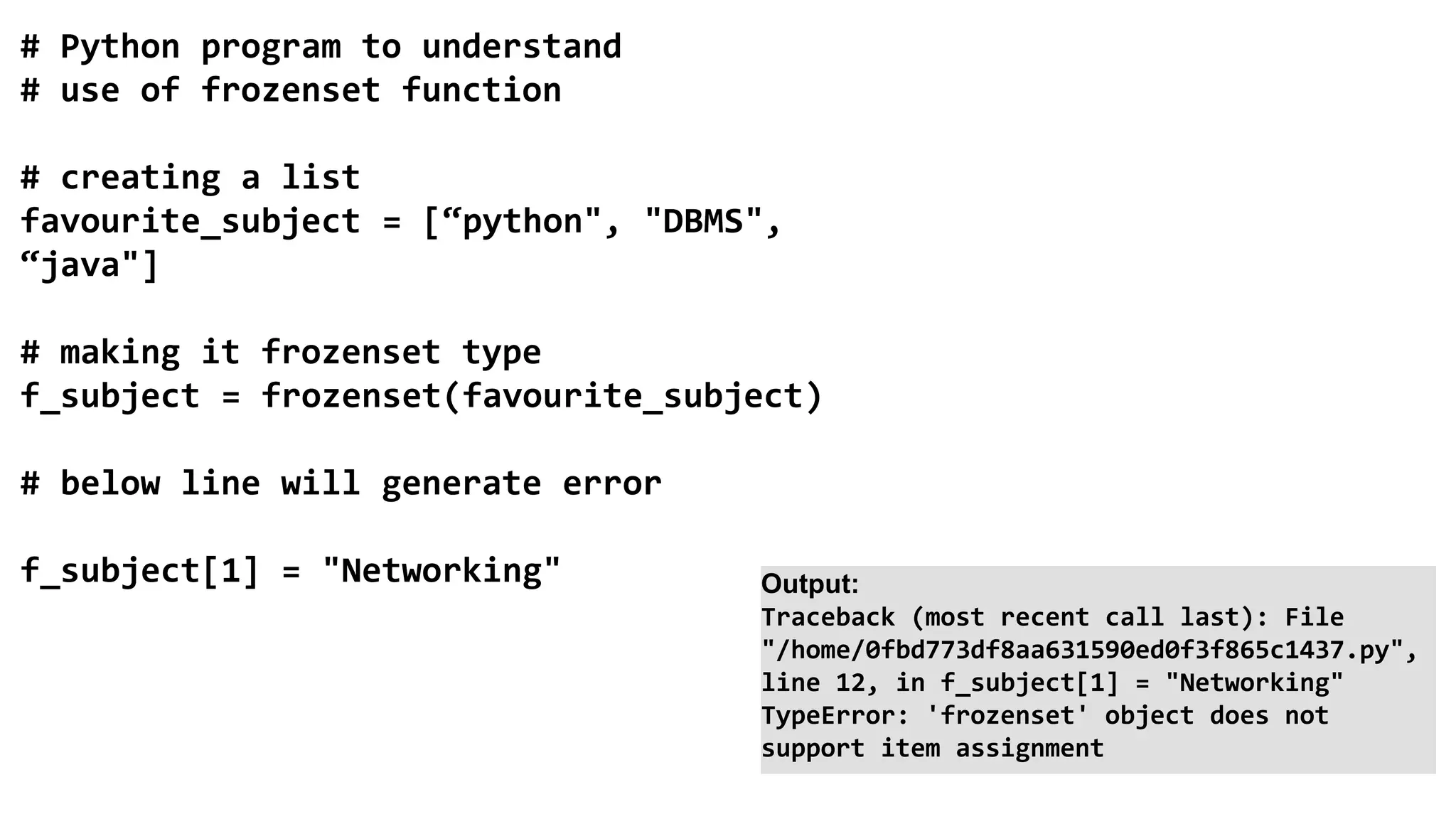 # Python program to understand
# use of frozenset function
# creating a list
favourite_subject = [“python", "DBMS",
“java"]
# making it frozenset type
f_subject = frozenset(favourite_subject)
# below line will generate error
f_subject[1] = "Networking" Output:
Traceback (most recent call last): File
"/home/0fbd773df8aa631590ed0f3f865c1437.py",
line 12, in f_subject[1] = "Networking"
TypeError: 'frozenset' object does not
support item assignment
 