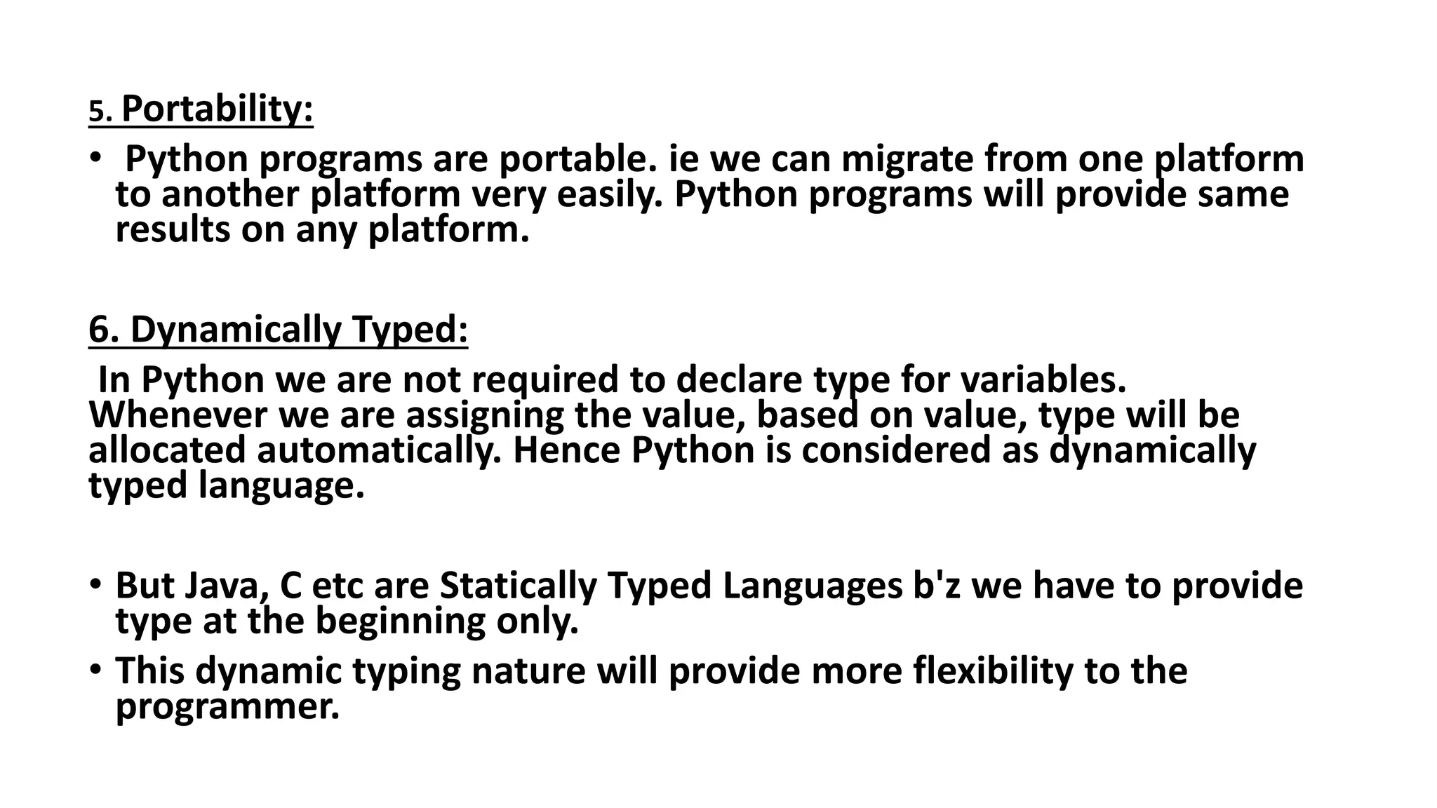 5. Portability:
• Python programs are portable. ie we can migrate from one platform
to another platform very easily. Python programs will provide same
results on any platform.
6. Dynamically Typed:
In Python we are not required to declare type for variables.
Whenever we are assigning the value, based on value, type will be
allocated automatically. Hence Python is considered as dynamically
typed language.
• But Java, C etc are Statically Typed Languages b'z we have to provide
type at the beginning only.
• This dynamic typing nature will provide more flexibility to the
programmer.
 