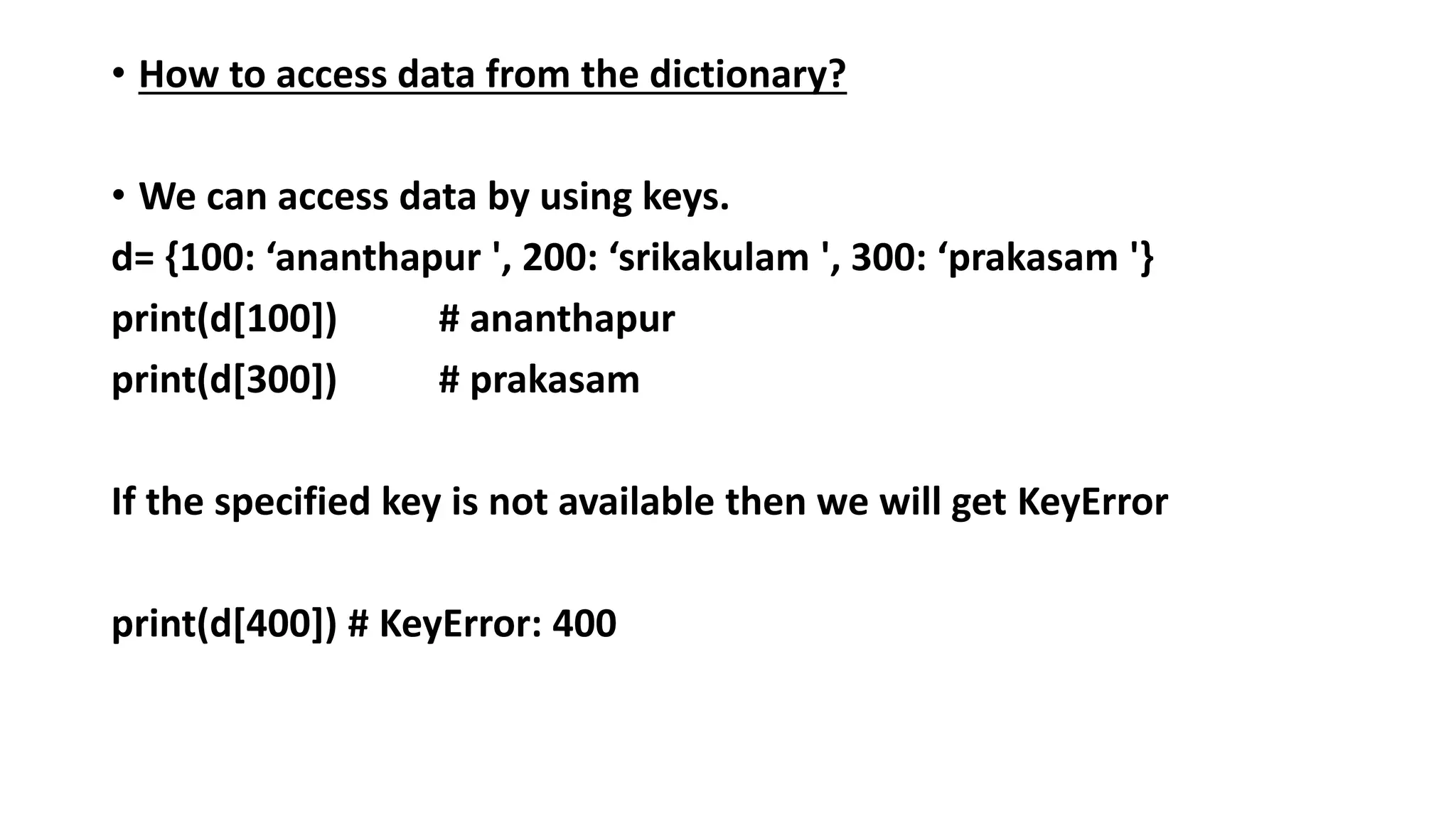 • How to access data from the dictionary?
• We can access data by using keys.
d= {100: ‘ananthapur ', 200: ‘srikakulam ', 300: ‘prakasam '}
print(d[100]) # ananthapur
print(d[300]) # prakasam
If the specified key is not available then we will get KeyError
print(d[400]) # KeyError: 400
 