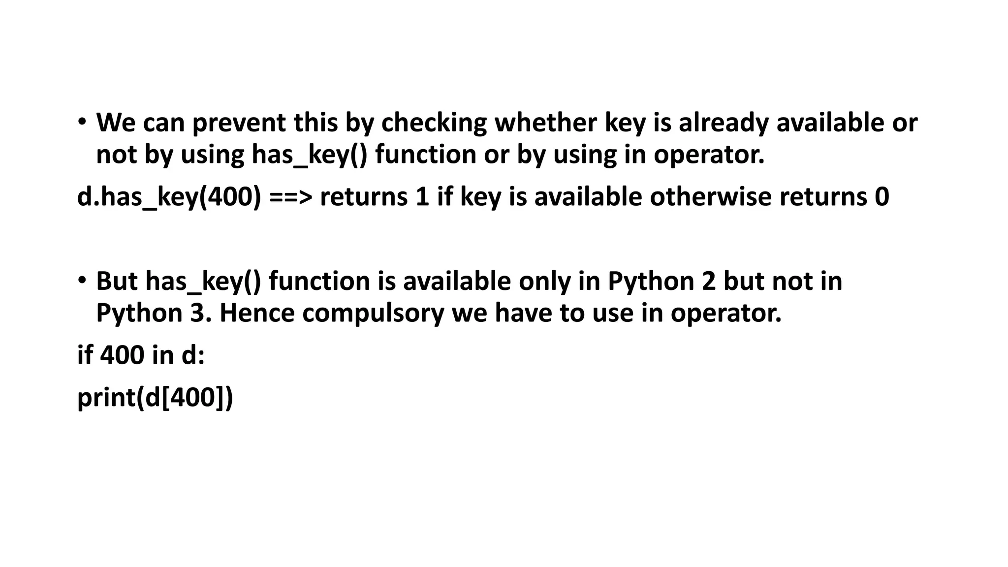 • We can prevent this by checking whether key is already available or
not by using has_key() function or by using in operator.
d.has_key(400) ==> returns 1 if key is available otherwise returns 0
• But has_key() function is available only in Python 2 but not in
Python 3. Hence compulsory we have to use in operator.
if 400 in d:
print(d[400])
 