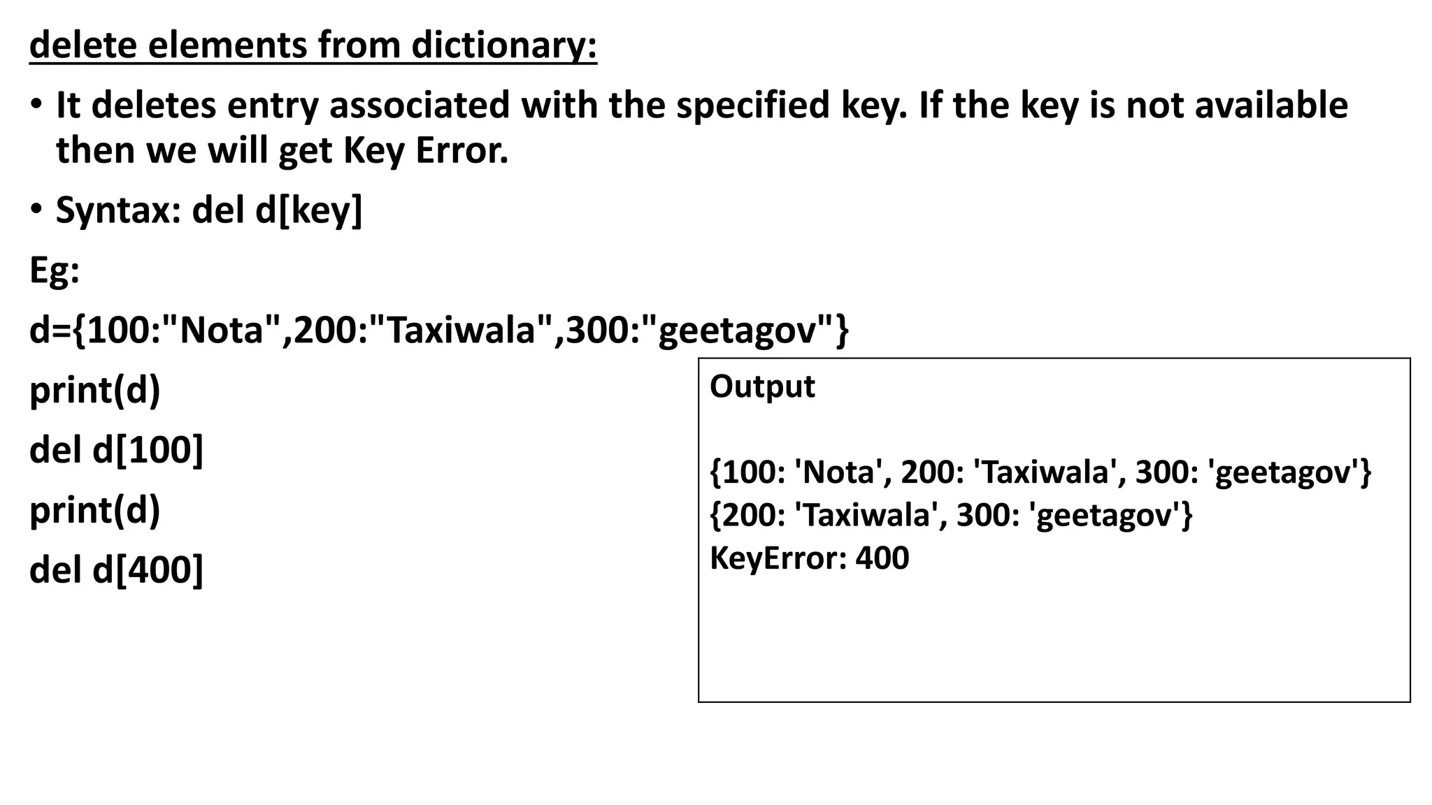 delete elements from dictionary:
• It deletes entry associated with the specified key. If the key is not available
then we will get Key Error.
• Syntax: del d[key]
Eg:
d={100:"Nota",200:"Taxiwala",300:"geetagov"}
print(d)
del d[100]
print(d)
del d[400]
Output
{100: 'Nota', 200: 'Taxiwala', 300: 'geetagov'}
{200: 'Taxiwala', 300: 'geetagov'}
KeyError: 400
 